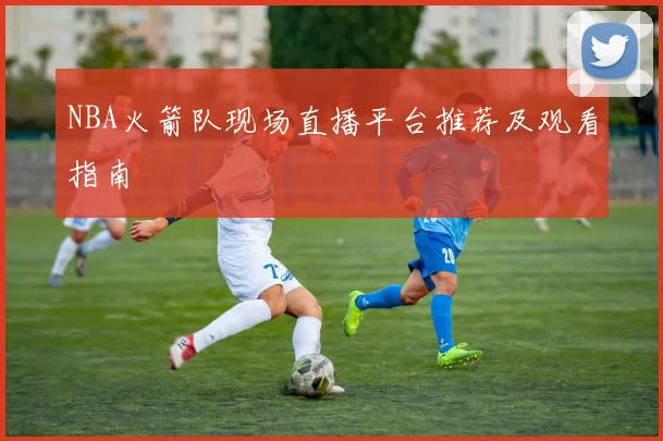 NBA火箭队现场直播平台推荐及观看指南