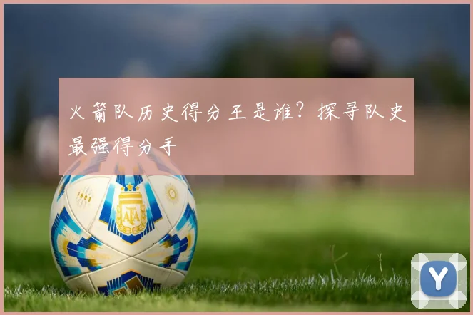 火箭队历史得分王是谁？探寻队史最强得分手